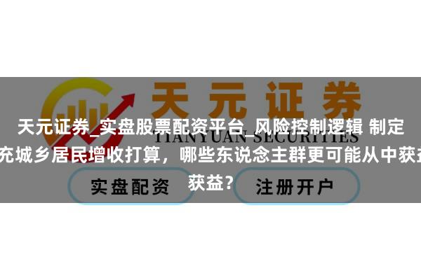 天元证券_实盘股票配资平台_风险控制逻辑 制定扩充城乡居民增收打算，哪些东说念主群更可能从中获益？