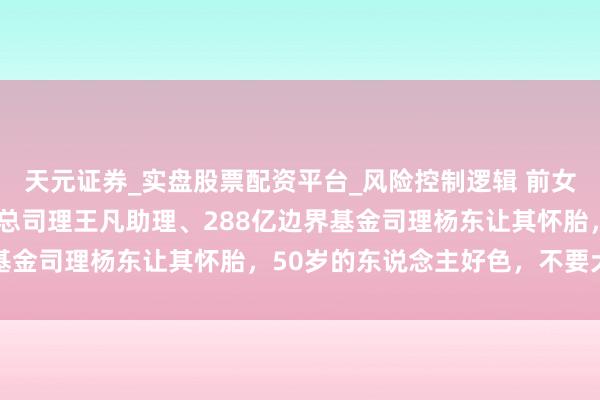 天元证券_实盘股票配资平台_风险控制逻辑 前女分析师谭郡爆广发基金总司理王凡助理、288亿边界基金司理杨东让其怀胎，50岁的东说念主好色，不要犬子