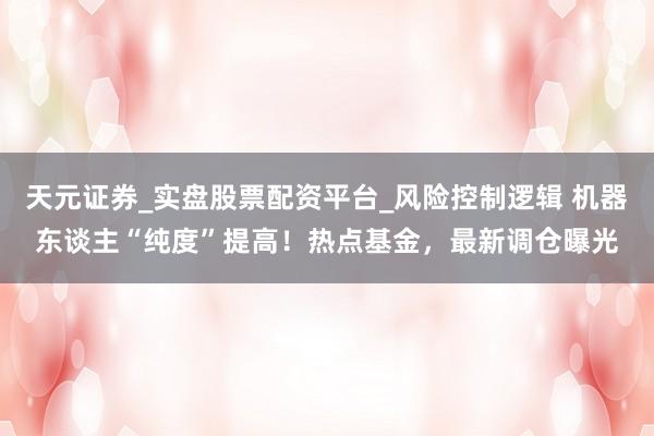 天元证券_实盘股票配资平台_风险控制逻辑 机器东谈主“纯度”提高！热点基金，最新调仓曝光