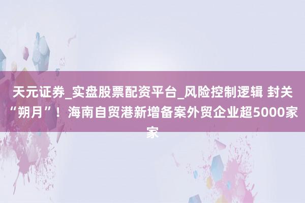 天元证券_实盘股票配资平台_风险控制逻辑 封关“朔月”！海南自贸港新增备案外贸企业超5000家