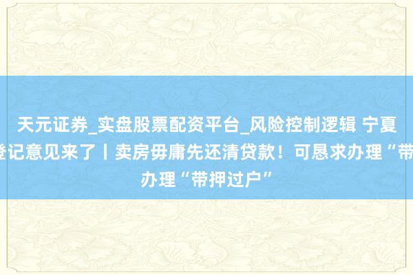 天元证券_实盘股票配资平台_风险控制逻辑 宁夏不动产登记意见来了丨卖房毋庸先还清贷款！可恳求办理“带押过户”