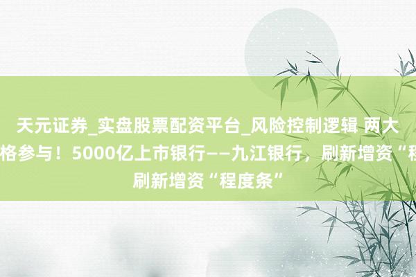 天元证券_实盘股票配资平台_风险控制逻辑 两大股东顶格参与！5000亿上市银行——九江银行，刷新增资“程度条”