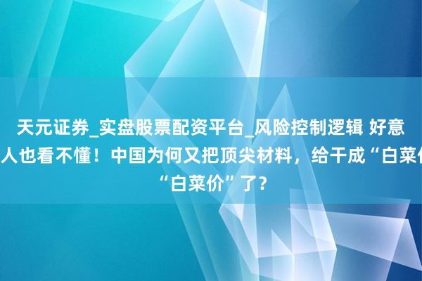 天元证券_实盘股票配资平台_风险控制逻辑 好意思国众人也看不懂！中国为何又把顶尖材料，给干成“白菜价”了？