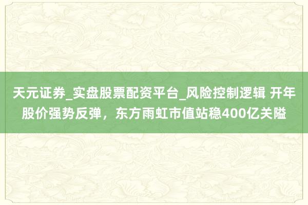 天元证券_实盘股票配资平台_风险控制逻辑 开年股价强势反弹，东方雨虹市值站稳400亿关隘