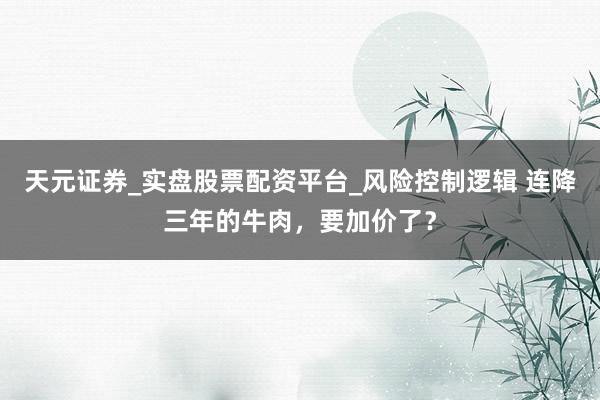 天元证券_实盘股票配资平台_风险控制逻辑 连降三年的牛肉，要加价了？