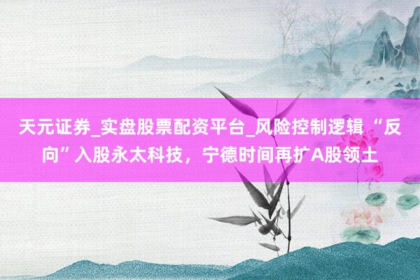 天元证券_实盘股票配资平台_风险控制逻辑 “反向”入股永太科技，宁德时间再扩A股领土
