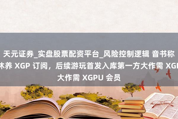 天元证券_实盘股票配资平台_风险控制逻辑 音书称微软拟休养 XGP 订阅，后续游玩首发入库第一方大作需 XGPU 会员