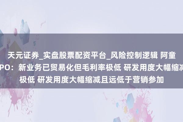 天元证券_实盘股票配资平台_风险控制逻辑 阿童木机器东谈主港股IPO：新业务已贸易化但毛利率极低 研发用度大幅缩减且远低于营销参加