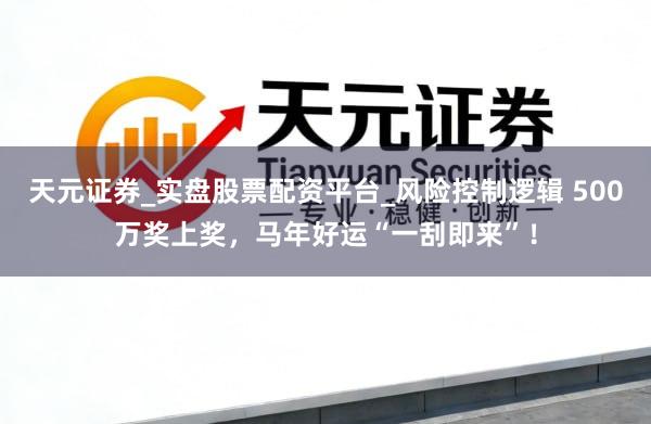 天元证券_实盘股票配资平台_风险控制逻辑 500万奖上奖，马年好运“一刮即来”！