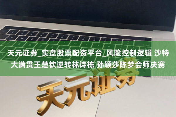 天元证券_实盘股票配资平台_风险控制逻辑 沙特大满贯王楚钦逆转林诗栋 孙颖莎陈梦会师决赛